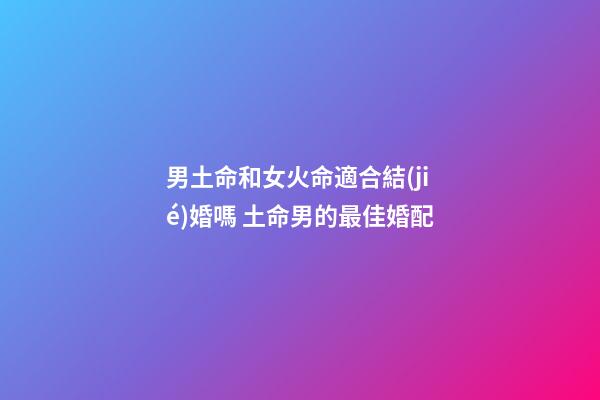 男土命和女火命適合結(jié)婚嗎 土命男的最佳婚配